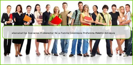 <b>aliansalud Eps Asociacion Probienestar De La Familia Colombiana Profamilia Medellin Antioquia</b>