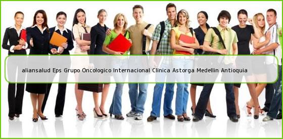 <b>aliansalud Eps Grupo Oncologico Internacional Clinica Astorga Medellin Antioquia</b>