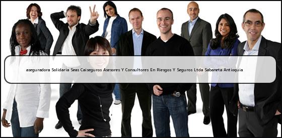 Ver aseguradora solidaria seas caiseguros asesores y consultores en riesgos y seguros ltda sabaneta antioquia <b>aseguradora Solidaria Seas Caiseguros Asesores Y Consultores En Riesgos Y Seguros Ltda Sabaneta Antioquia</b>