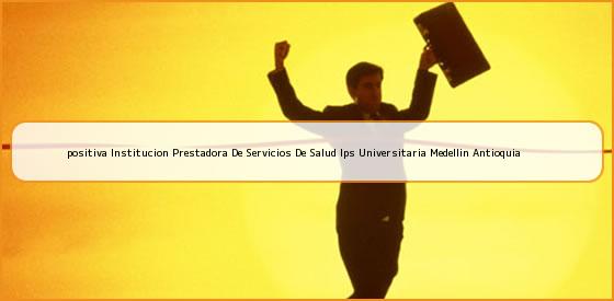 <b>positiva Institucion Prestadora De Servicios De Salud Ips Universitaria Medellin Antioquia</b>