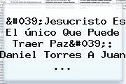 'Jesucristo Es El único Que Puede Traer Paz': <b>Daniel Torres</b> A Juan ...