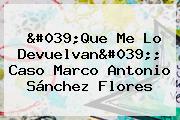 Ver 039que me lo devuelvan039 caso marco antonio sanchez flores 'Que Me Lo Devuelvan'; Caso <b>Marco Antonio Sánchez Flores</b>