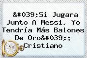 'Si Jugara Junto A Messi, Yo Tendría Más <b>Balones De Oro</b>': Cristiano
