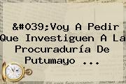 'Voy A Pedir Que Investiguen A La <b>Procuraduría</b> De Putumayo <b>...</b>