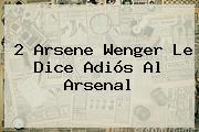 2 <b>Arsene Wenger</b> Le Dice Adiós Al Arsenal