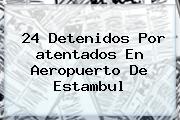 24 Detenidos Por <b>atentados En Aeropuerto De Estambul</b>