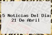 5 Noticias Del Día: <b>21 De Abril</b>