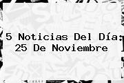 5 Noticias Del Día: <b>25 De Noviembre</b>