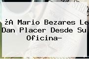 ¿A <b>Mario Bezares</b> Le Dan Placer Desde Su Oficina?