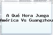 A Qué Hora Juega <b>América Vs Guangzhou</b>