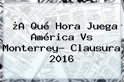 ¿A Qué Hora Juega <b>América Vs Monterrey</b>? Clausura 2016