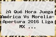 ¿A Qué Hora Juega <b>América Vs Morelia</b>? Apertura 2016 Liga MX ...