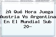 ¿A Qué Hora Juega Austria Vs Argentina En El <b>Mundial Sub 20</b>?