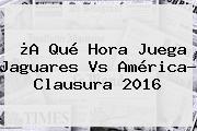 ¿A Qué Hora Juega <b>Jaguares Vs América</b>? Clausura 2016