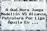 A Qué Hora Juega Medellín VS Alianza Petrolera Por <b>Liga Águila</b> En <b>...</b>
