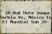 ¿A Qué Hora Juega Serbia Vs. México En El <b>Mundial Sub 20</b>?
