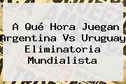 A Qué Hora Juegan <b>Argentina Vs Uruguay</b> Eliminatoria Mundialista