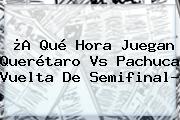 ¿A Qué Hora Juegan <b>Querétaro Vs Pachuca</b> Vuelta De Semifinal?