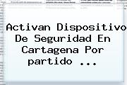 Ver activan dispositivo de seguridad en cartagena por partido Activan Dispositivo De Seguridad En Cartagena Por <b>partido</b> <b>...</b>