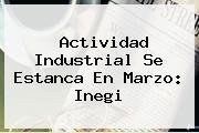 Actividad Industrial Se Estanca En Marzo: <b>Inegi</b>