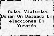 Actos Violentos Dejan Un Baleado En <b>elecciones</b> En <b>Yucatán</b>