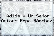Adiós A Un Señor Actor: <b>Pepe Sánchez</b>
