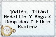 ¡Adiós, Titán! Medellín Y Bogotá Despiden A <b>Elkin Ramírez</b>