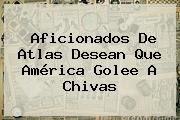 Aficionados De Atlas Desean Que <b>América</b> Golee A Chivas