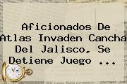 Aficionados De <b>Atlas</b> Invaden Cancha Del Jalisco, Se Detiene Juego <b>...</b>