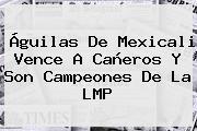 <b>Águilas De Mexicali</b> Vence A Cañeros Y Son Campeones De La LMP