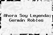 Ahora Soy Leyenda: <b>Germán Robles</b>