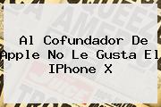 <u>Al Cofundador De Apple No Le Gusta El IPhone X</u>