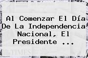 Al Comenzar El <b>Día De La Independencia</b> Nacional, El Presidente ...