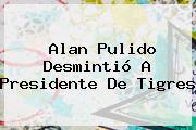 <b>Alan Pulido</b> Desmintió A Presidente De Tigres
