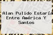 <b>Alan Pulido</b> Estaría Entre América Y Santos