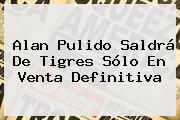 <b>Alan Pulido</b> Saldrá De Tigres Sólo En Venta Definitiva