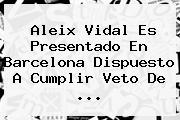 <b>Aleix Vidal</b> Es Presentado En Barcelona Dispuesto A Cumplir Veto De <b>...</b>