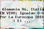 <b>Alemania Vs</b>. <b>Italia</b> EN VIVO: Igualan 0-0 Por La Eurocopa 2016 | El ...