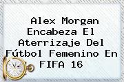 <b>Alex Morgan</b> Encabeza El Aterrizaje Del Fútbol Femenino En FIFA 16