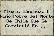 <b>Alexis Sánchez</b>, El Niño Pobre Del Norte De Chile Que Se Convirtió En <b>...</b>
