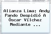 Alianza Lima: Andy Pando Despidió A <b>Óscar Vílchez</b> Mediante ...