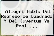 Allegri Habla Del Regreso De Cuadrado Y Del <b>Juventus</b> Vs Real ...