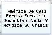 <b>América De Cali</b> Perdió Frente A Deportivo Pasto Y Agudiza Su Crisis