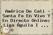 <b>América De Cali</b> - Santa Fe En Vivo Y En Directo Online: Liga Águila I ...