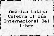 América Latina Celebra El <b>Día Internacional Del Libro</b>