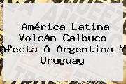 América Latina <b>Volcán Calbuco</b> Afecta A Argentina Y Uruguay