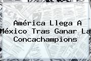 América Llega A México Tras Ganar La <b>Concachampions</b>