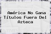 <b>América</b> No Gana Títulos Fuera Del Azteca
