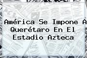 <b>América</b> Se Impone A <b>Querétaro</b> En El Estadio Azteca