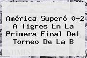 <b>América</b> Superó 0-2 A <b>Tigres</b> En La Primera Final Del Torneo De La B